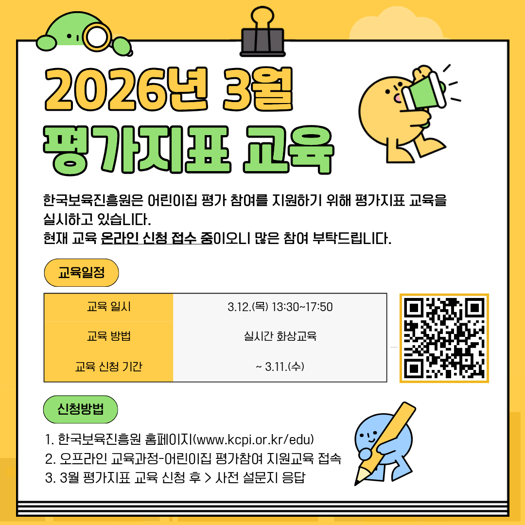 2026년 3월 평가지표 교육
한국보육진흥원은 어린이집 평가 참여를 지원하기 위해 평가지표 교육을 실시하고 있습니다.
현재 교육 온라인 신청 접수 중이오니 많은 참여 부탁드립니다.

교육 일정
교육 일시: 3.12.(목) 13:30~17:50
교육 방법: 실시간 화상교육
교육 신청 기간: ~3.11.(수)
[우측 QR코드 이미지]

신청방법
1. 한국보육진흥원 홈페이지(www.kcpi.or.kr/edu)
2. 오프라인 교육과정-어린이집 평가참여 지원교육 접속
3. 3월 평가지표 교육 신청 후 > 사전 설문지 응답